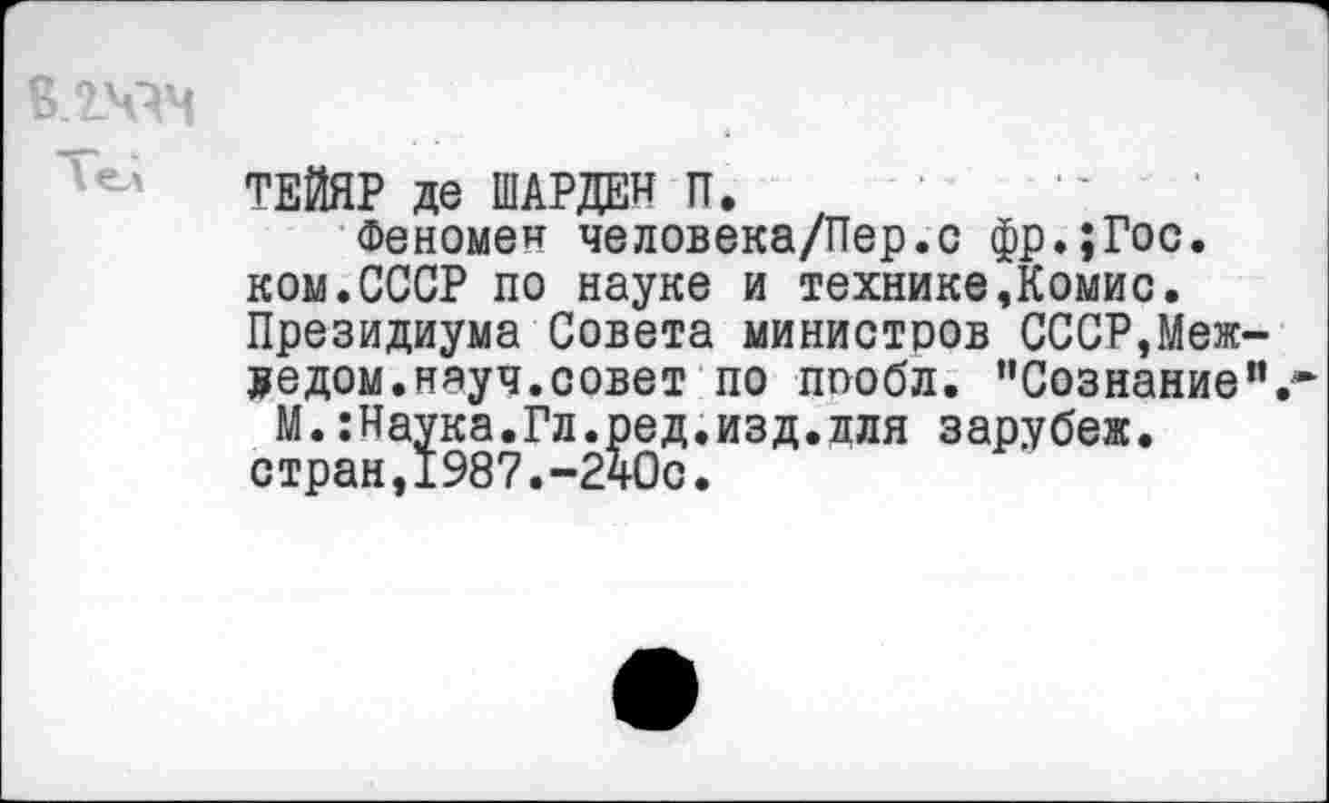 ﻿ТЕЙЯР де ШАРДЕН П.
Феномен человека/Пер.с фр.;Гос. ком.СССР по науке и технике,Комис. Президиума Совета министров СССР,Меж-ведом.няуч.совет по пообл. ’’Сознание".
М.:Наука.Гл.ред.изд.лля зарубеж. стран,1987.-240с.